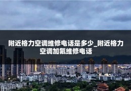 附近格力空调维修电话是多少_附近格力空调加氟维修电话