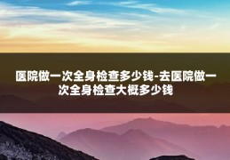 医院做一次全身检查多少钱-去医院做一次全身检查大概多少钱