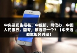 中央选调生报名，中组部，网信办，中国人民银行，国考，该选哪一个？（中央选调生报名时间）