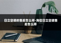 日立空调的售后怎么样-海信日立空调售后怎么样
