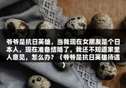 爷爷是抗日英雄，当我现在女朋友是个日本人，现在准备结婚了，我还不知道家里人意见，怎么办？（爷爷是抗日英雄待遇）