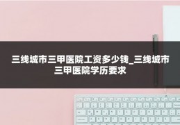 三线城市三甲医院工资多少钱_三线城市三甲医院学历要求