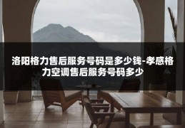 洛阳格力售后服务号码是多少钱-孝感格力空调售后服务号码多少