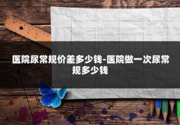 医院尿常规价差多少钱-医院做一次尿常规多少钱