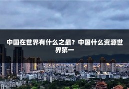 中国在世界有什么之最?中国什么资源世界第一