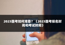 2023国考如何准备？（2023国考报名时间和考试时间）