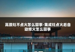 高原灶不点火怎么回事-集成灶点火后自动熄火怎么回事