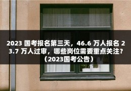 2023 国考报名第三天，46.6 万人报名 23.7 万人过审，哪些岗位需要重点关注？（2023国考公告）