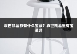 袁世凯墓都有什么宝藏?袁世凯墓里有宝藏吗