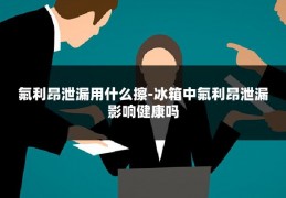 氟利昂泄漏用什么擦-冰箱中氟利昂泄漏影响健康吗