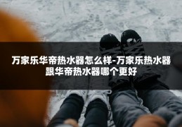 万家乐华帝热水器怎么样-万家乐热水器跟华帝热水器哪个更好