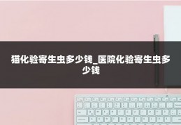 猫化验寄生虫多少钱_医院化验寄生虫多少钱