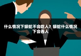 什么情况下蟒蛇不会吃人？蟒蛇什么情况下会吞人