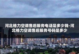河北格力空调售后服务电话是多少钱-河北格力空调售后服务号码是多少