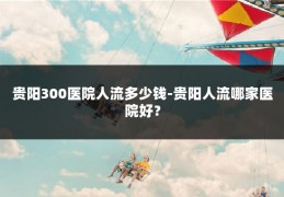 贵阳300医院人流多少钱-贵阳人流哪家医院好？