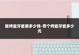 做烤瓷牙套要多少钱-带个烤瓷牙套多少元