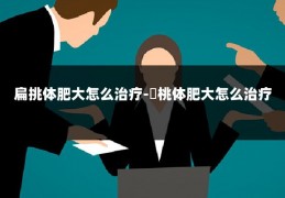 扁挑体肥大怎么治疗-萹桃体肥大怎么治疗