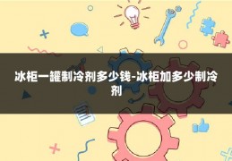 冰柜一罐制冷剂多少钱-冰柜加多少制冷剂