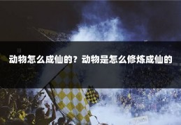 动物怎么成仙的？动物是怎么修炼成仙的