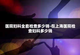 医院妇科全套检查多少钱-在上海医院检查妇科多少钱
