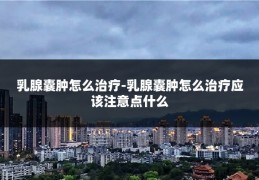 乳腺囊肿怎么治疗-乳腺囊肿怎么治疗应该注意点什么