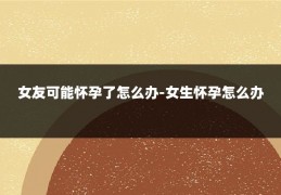 女友可能怀孕了怎么办-女生怀孕怎么办