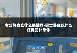 老公熬夜吃什么保健品-男士熬夜吃什么保健品补身体
