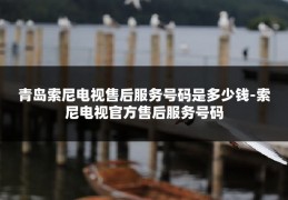 青岛索尼电视售后服务号码是多少钱-索尼电视官方售后服务号码