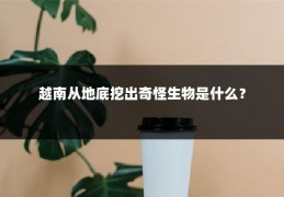 越南从地底挖出奇怪生物是什么？