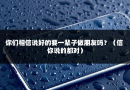 你们相信说好的要一辈子做朋友吗？（信 你说的都对）