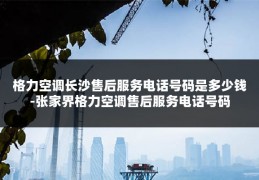 格力空调长沙售后服务电话号码是多少钱-张家界格力空调售后服务电话号码