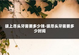 拔上尽头牙需要多少钱-拔尽头牙需要多少时间