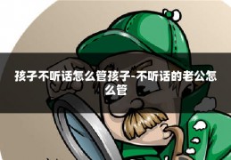 孩孑不听话怎么管孩子-不听话的老公怎么管