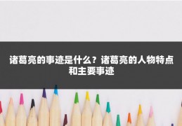 诸葛亮的事迹是什么？诸葛亮的人物特点和主要事迹