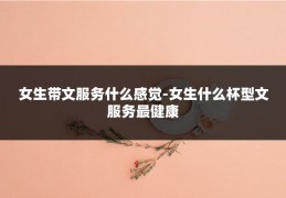 女生带文服务什么感觉-女生什么杯型文服务最健康