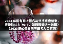 2023 年国考网上报名与资格审查结束，报录比约为 70:1，如何看待这一数据？（2023年公务员国考报名入口官网）