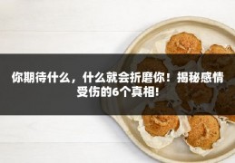 你期待什么，什么就会折磨你！揭秘感情受伤的6个真相!