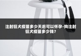 注射狂犬疫苗多少天后可以怀孕-狗注射狂犬疫苗多少钱?