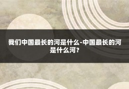 我们中国最长的河是什么-中国最长的河是什么河?