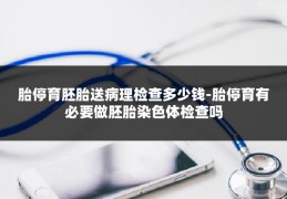 胎停育胚胎送病理检查多少钱-胎停育有必要做胚胎染色体检查吗