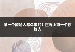 第一个原始人怎么来的?世界上第一个原始人