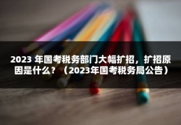 2023 年国考税务部门大幅扩招，扩招原因是什么？（2023年国考税务局公告）