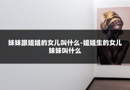 妹妹跟姐姐的女儿叫什么-姐姐生的女儿妹妹叫什么