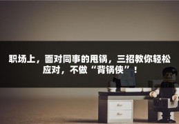 职场上，面对同事的甩锅，三招教你轻松应对，不做“背锅侠”！