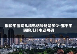 铜陵中医院儿科电话号码是多少-邹平中医院儿科电话号码