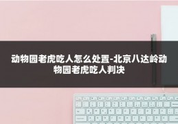 动物园老虎吃人怎么处置-北京八达岭动物园老虎吃人判决