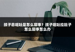 孩子总呕吐是怎么回事？孩子呕吐拉肚子怎么回事怎么办