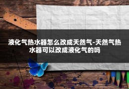 液化气热水器怎么改成天然气-天然气热水器可以改成液化气的吗