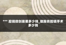 *** 腔镜微创需要多少钱_做服务腔镜手术多少钱