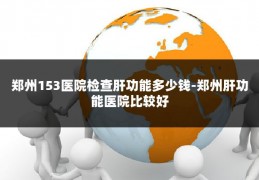 郑州153医院检查肝功能多少钱-郑州肝功能医院比较好